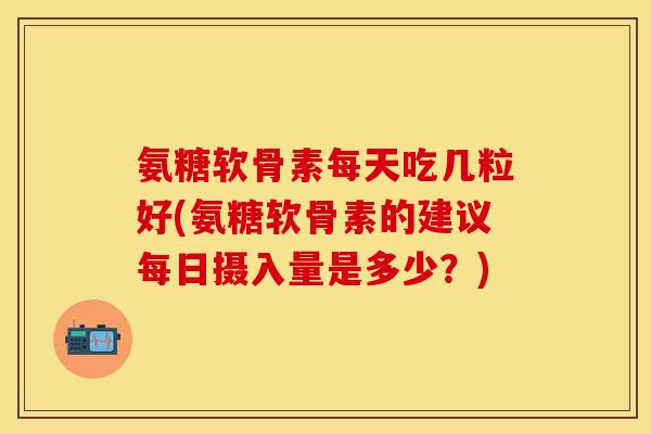 氨糖软骨素每天吃几粒好(氨糖软骨素的建议每日摄入量是多少？)