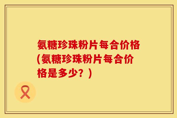 氨糖珍珠粉片每合价格(氨糖珍珠粉片每合价格是多少?) 氨糖珍珠粉片每合价格(氨糖珍珠粉片每合价格是多少?)