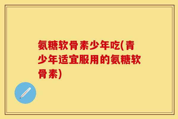 氨糖软骨素少年吃(青少年适宜服用的氨糖软骨素)
