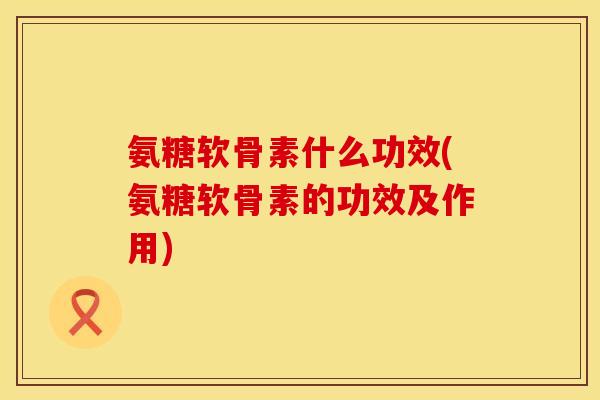 氨糖软骨素什么功效(氨糖软骨素的功效及作用)