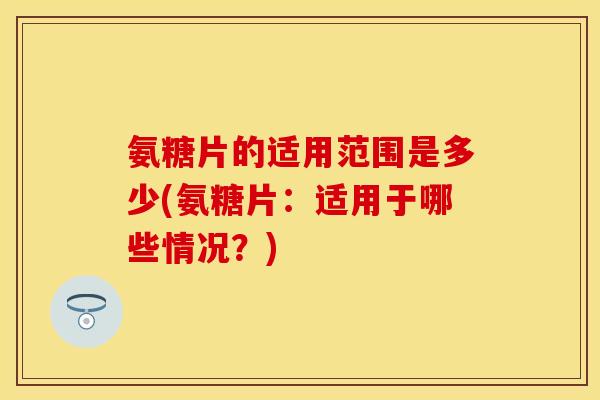 氨糖片的适用范围是多少(氨糖片：适用于哪些情况？)