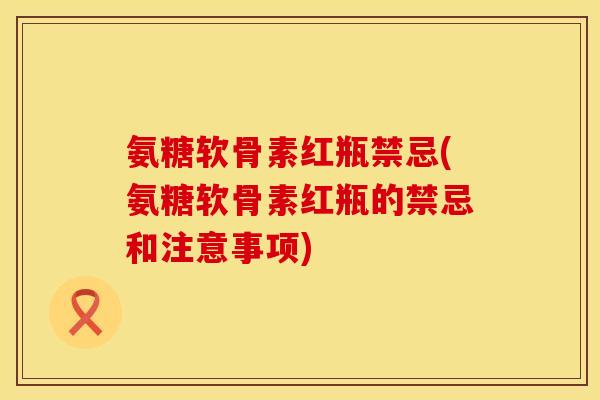氨糖软骨素红瓶禁忌(氨糖软骨素红瓶的禁忌和注意事项)