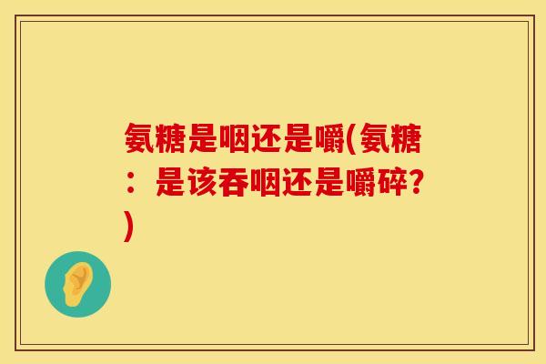 氨糖是咽还是嚼(氨糖：是该吞咽还是嚼碎？)