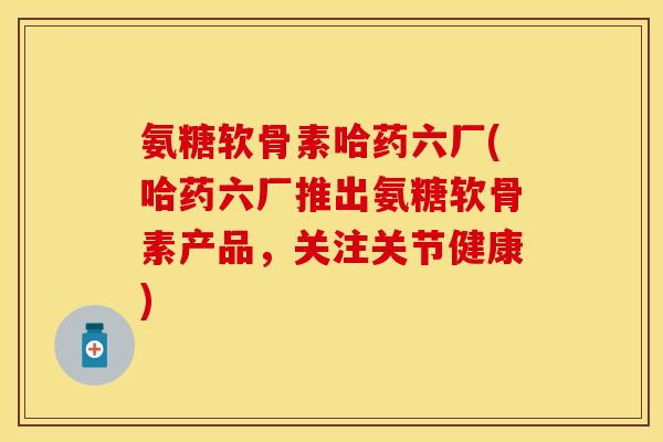 氨糖软骨素哈药六厂(哈药六厂推出氨糖软骨素产品,关注关节健康) 氨糖软骨素哈药六厂(哈药六厂推出氨糖软骨素产品,关注关节健康)