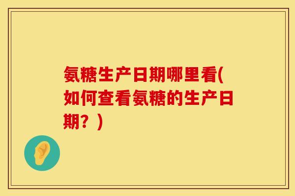 氨糖生产日期哪里看(如何查看氨糖的生产日期?)