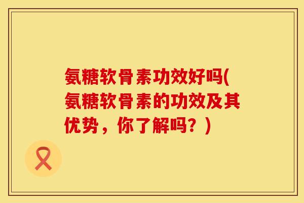 氨糖软骨素功效好吗(氨糖软骨素的功效及其优势，你了解吗？)