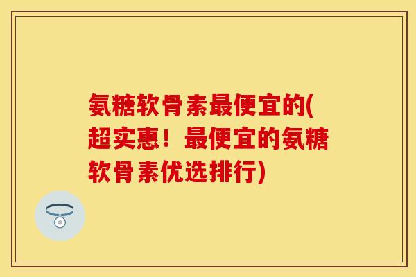 氨糖软骨素最便宜的(超实惠！最便宜的氨糖软骨素优选排行)