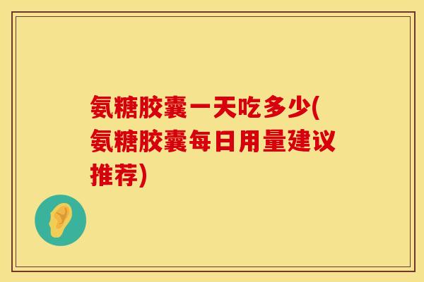 氨糖胶囊一天吃多少(氨糖胶囊每日用量建议推荐)