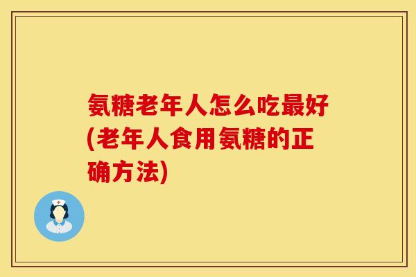 氨糖老年人怎么吃最好(老年人食用氨糖的正确方法)