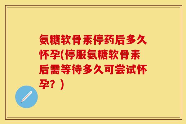 氨糖软骨素停药后多久怀孕(停服氨糖软骨素后需等待多久可尝试怀孕？)