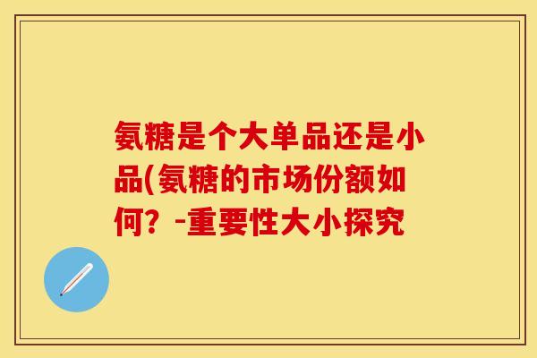 氨糖是个大单品还是小品(氨糖的市场份额如何?-重要性大小探究