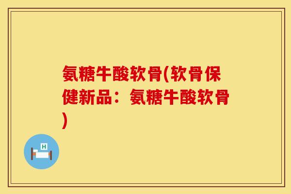 氨糖牛酸软骨(软骨保健新品:氨糖牛酸软骨) 氨糖牛酸软骨(软骨保健新品:氨糖牛酸软骨)