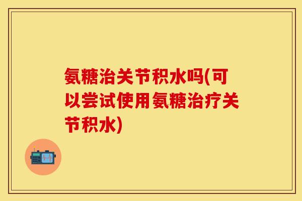氨糖关节积水吗(可以尝试使用氨糖关节积水) 氨糖关节积水吗(可以尝试使用氨糖关节积水)