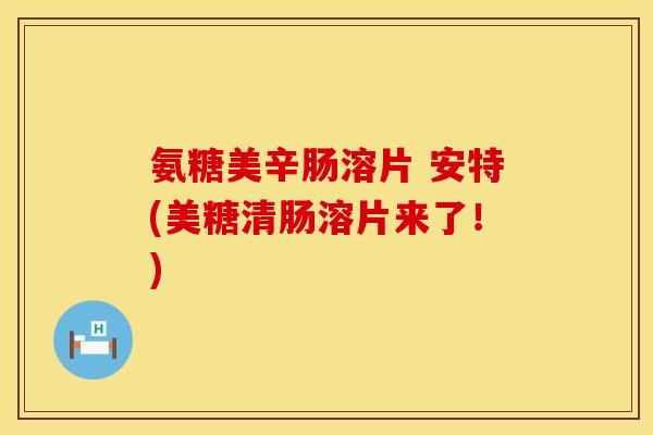 氨糖美辛肠溶片 安特(美糖清肠溶片来了！)