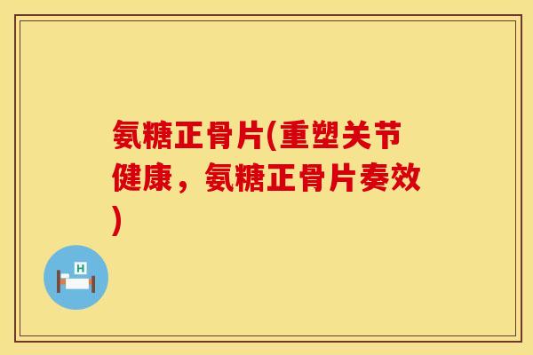 氨糖正骨片(重塑关节健康,氨糖正骨片奏效)