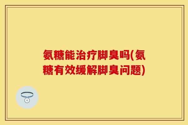 氨糖能治疗脚臭吗(氨糖有效缓解脚臭问题)