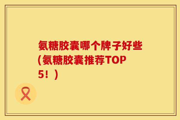 氨糖胶囊哪个牌子好些(氨糖胶囊推荐TOP5!) 氨糖胶囊哪个牌子好些(氨糖胶囊推荐TOP5!)