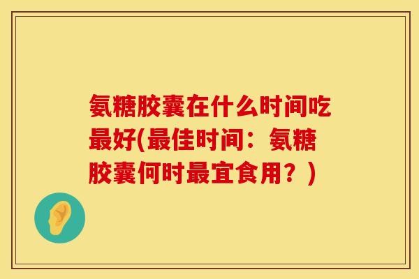 氨糖胶囊在什么时间吃最好(最佳时间:氨糖胶囊何时最宜食用?)