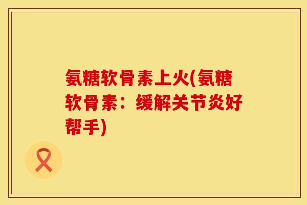 氨糖软骨素上火(氨糖软骨素:缓解关节炎好帮手)