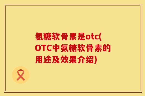 氨糖软骨素是otc(OTC中氨糖软骨素的用途及效果介绍)