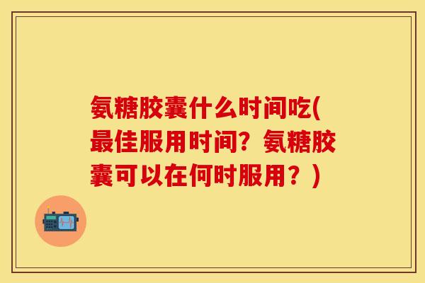 氨糖胶囊什么时间吃(最佳服用时间?氨糖胶囊可以在何时服用?)