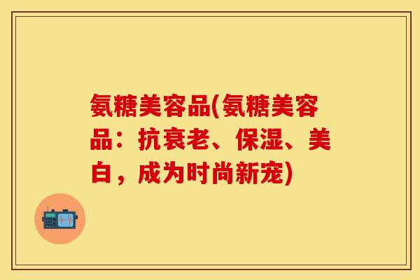 氨糖美容品(氨糖美容品：抗、保湿、美白，成为时尚新宠)