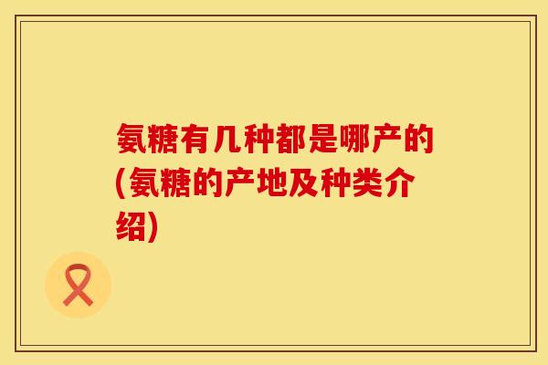 氨糖有几种都是哪产的(氨糖的产地及种类介绍)