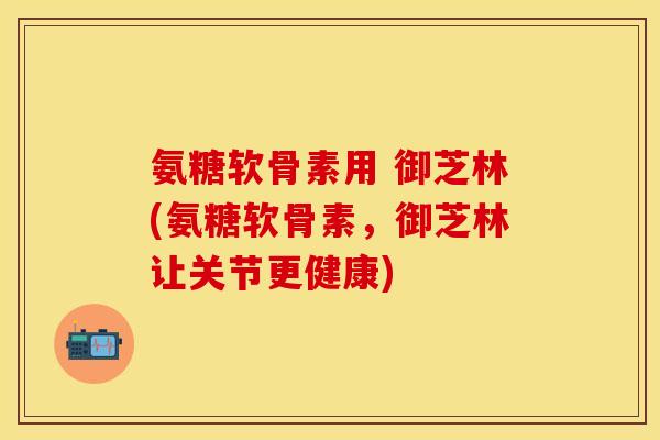 氨糖软骨素用 御芝林(氨糖软骨素,御芝林让关节更健康) 氨糖软骨素用 御芝林(氨糖软骨素,御芝林让关节更健康)