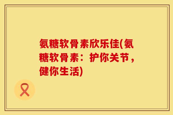 氨糖软骨素欣乐佳(氨糖软骨素：护你关节，健你生活)
