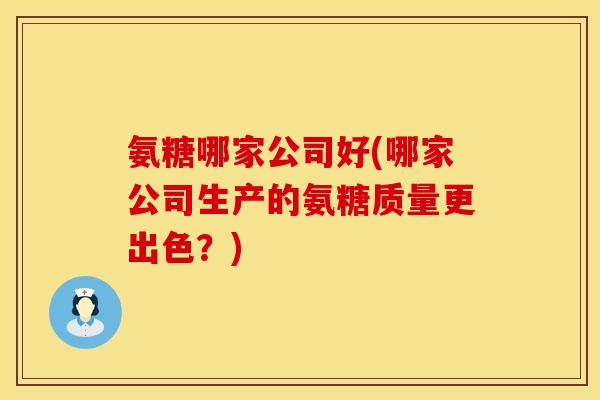 氨糖哪家公司好(哪家公司生产的氨糖质量更出色？)