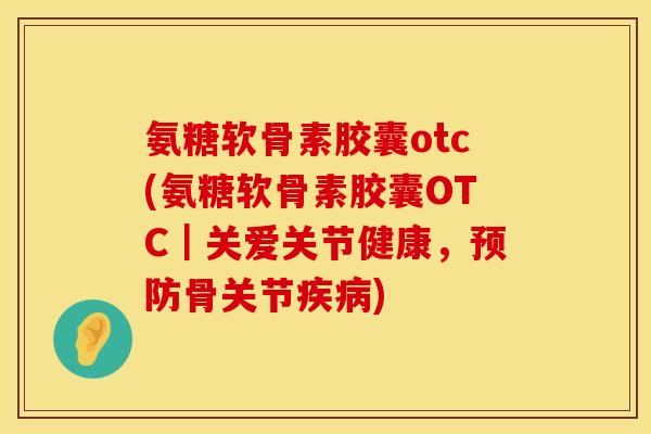 氨糖软骨素胶囊otc(氨糖软骨素胶囊OTC|关爱关节健康,预防骨关节疾病)