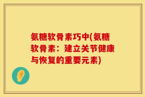 氨糖软骨素巧中(氨糖软骨素:建立关节健康与恢复的重要元素) 氨糖软骨素巧中(氨糖软骨素:建立关节健康与恢复的重要元素)