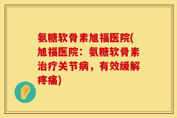 氨糖软骨素旭福医院(旭福医院：氨糖软骨素治疗关节病，有效缓解疼痛)