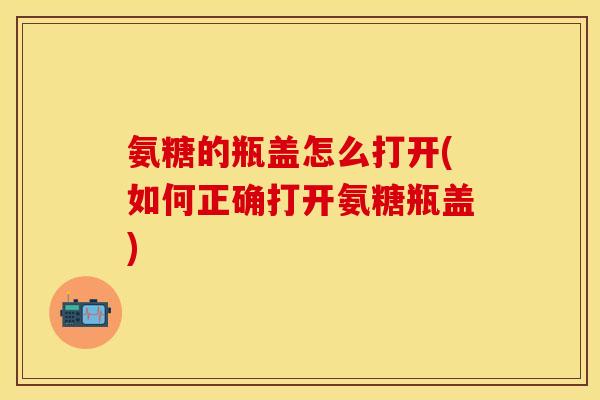 氨糖的瓶盖怎么打开(如何正确打开氨糖瓶盖)