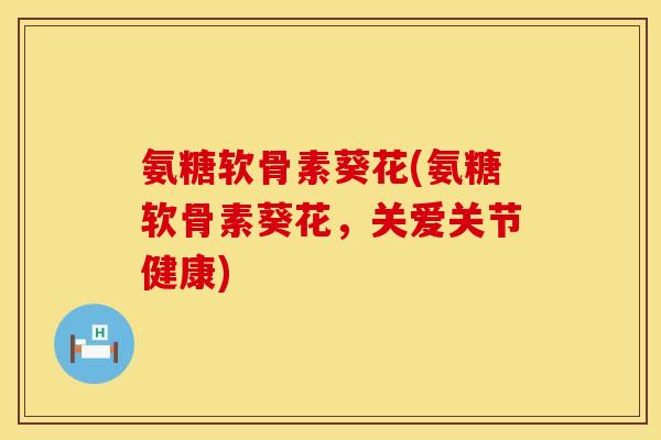 氨糖软骨素葵花(氨糖软骨素葵花,关爱关节健康)