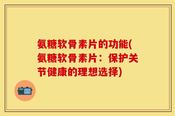 氨糖软骨素片的功能(氨糖软骨素片：保护关节健康的理想选择)