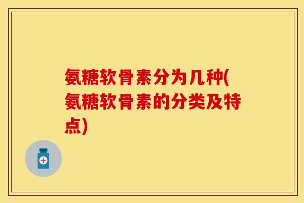 氨糖软骨素分为几种(氨糖软骨素的分类及特点)