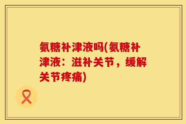 氨糖补津液吗(氨糖补津液：滋补关节，缓解关节疼痛)
