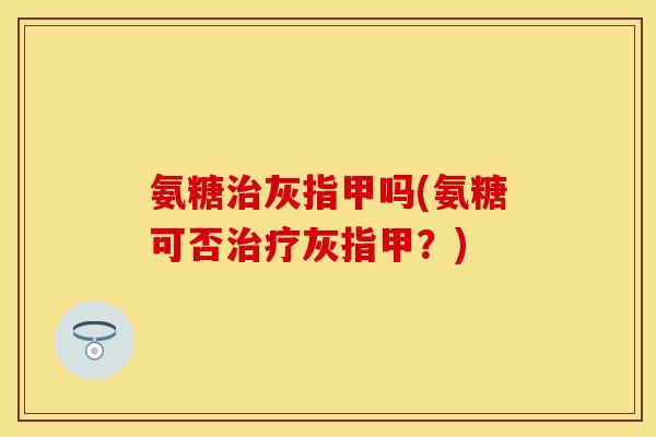 氨糖治灰指甲吗(氨糖可否治疗灰指甲？)