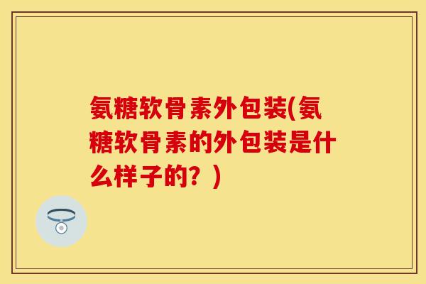 氨糖软骨素外包装(氨糖软骨素的外包装是什么样子的？)
