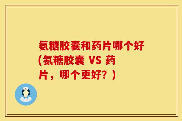 氨糖胶囊和药片哪个好(氨糖胶囊 VS 药片，哪个更好？)