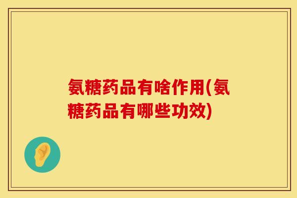 氨糖药品有啥作用(氨糖药品有哪些功效)