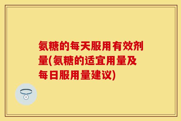 氨糖的每天服用有效剂量(氨糖的适宜用量及每日服用量建议)