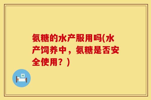 氨糖的水产服用吗(水产饲养中,氨糖是否安全使用?) 氨糖的水产服用吗(水产饲养中,氨糖是否安全使用?)