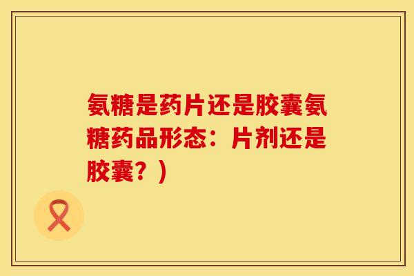 氨糖是药片还是胶囊氨糖药品形态：片剂还是胶囊？)
