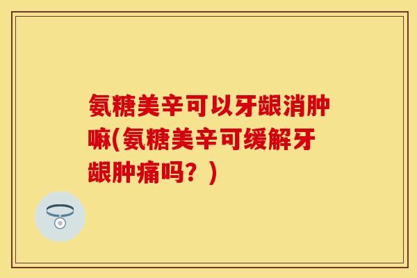 氨糖美辛可以牙龈消肿嘛(氨糖美辛可缓解牙龈肿痛吗?) 氨糖美辛可以牙龈消肿嘛(氨糖美辛可缓解牙龈肿痛吗?)