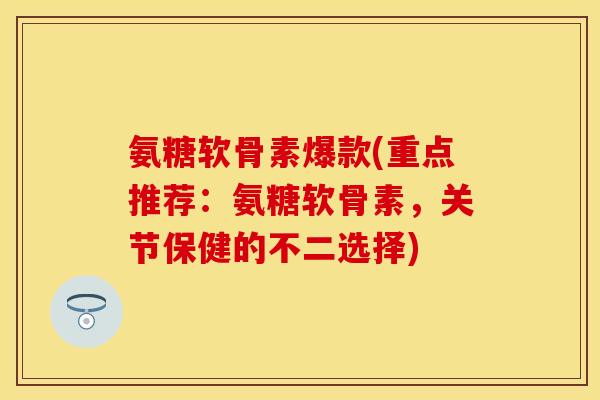 氨糖软骨素爆款(重点推荐：氨糖软骨素，关节保健的不二选择)