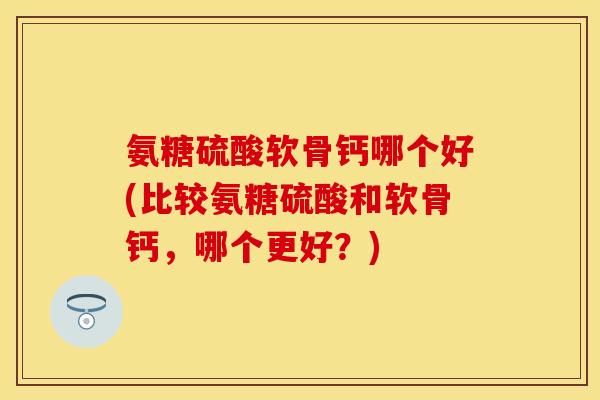 氨糖硫酸软骨钙哪个好(比较氨糖硫酸和软骨钙,哪个更好?) 氨糖硫酸软骨钙哪个好(比较氨糖硫酸和软骨钙,哪个更好?)