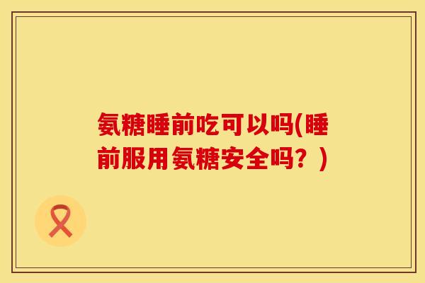 氨糖睡前吃可以吗(睡前服用氨糖安全吗?) 氨糖睡前吃可以吗(睡前服用氨糖安全吗?)