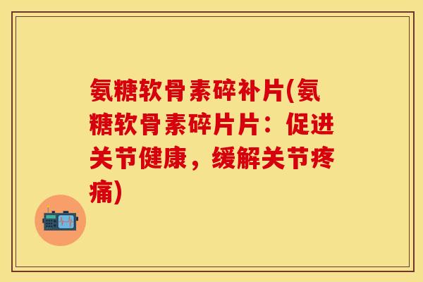氨糖软骨素碎补片(氨糖软骨素碎片片：促进关节健康，缓解关节)